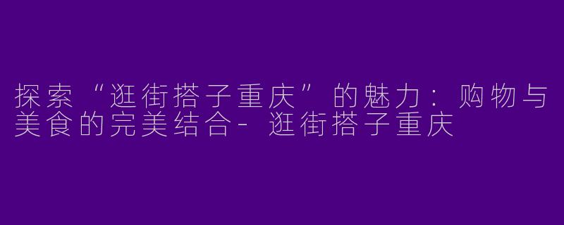 探索“逛街搭子重庆”的魅力：购物与美食的完美结合-逛街搭子重庆