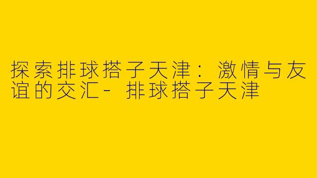 探索排球搭子天津：激情与友谊的交汇-排球搭子天津