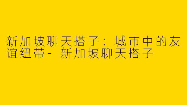 新加坡聊天搭子：城市中的友谊纽带