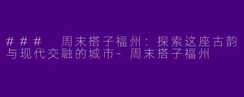 ### 周末搭子福州：探索这座古韵与现代交融的城市-周末搭子福州