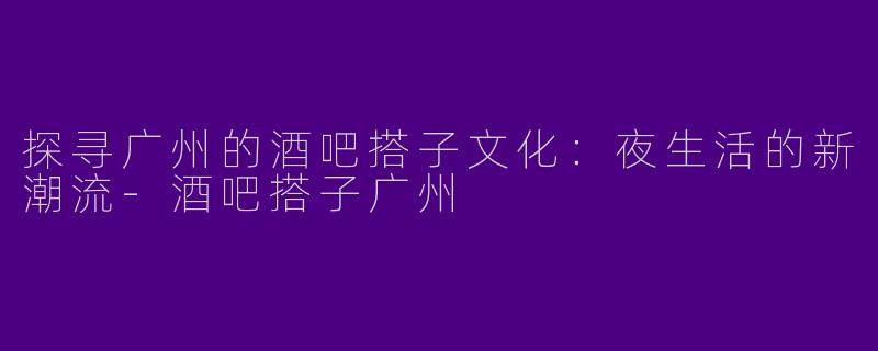 探寻广州的酒吧搭子文化：夜生活的新潮流-酒吧搭子广州