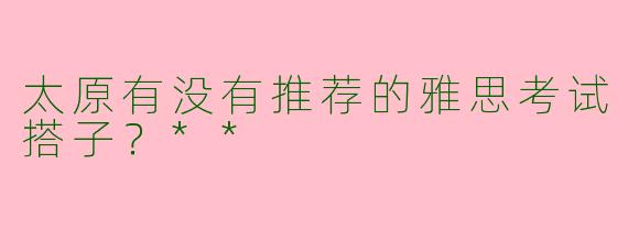 太原有没有推荐的雅思考试搭子？**