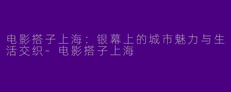电影搭子上海：银幕上的城市魅力与生活交织-电影搭子上海