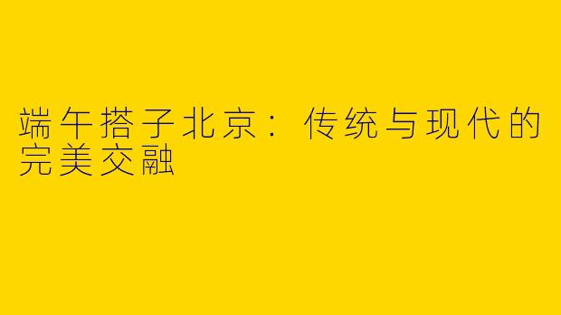 端午搭子北京:传统与现代的完美交融