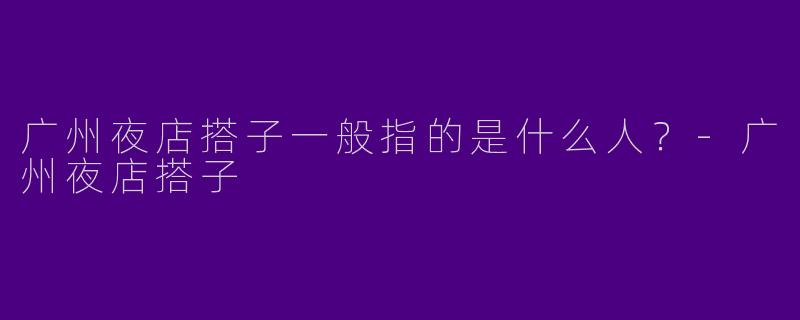 广州夜店搭子一般指的是什么人？