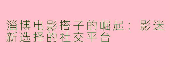 淄博电影搭子的崛起：影迷新选择的社交平台
