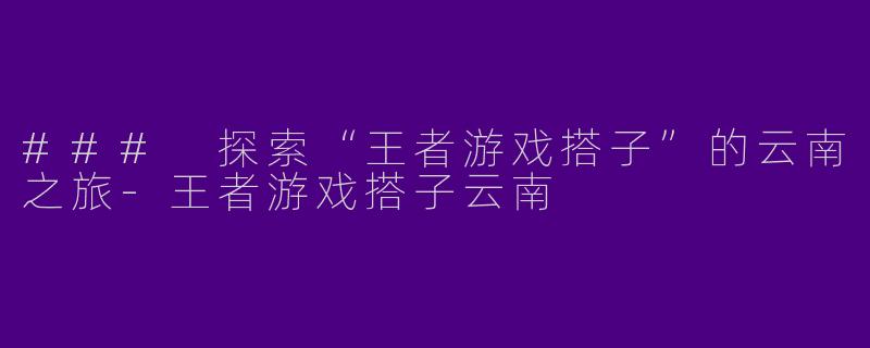 ### 探索“王者游戏搭子”的云南之旅-王者游戏搭子云南