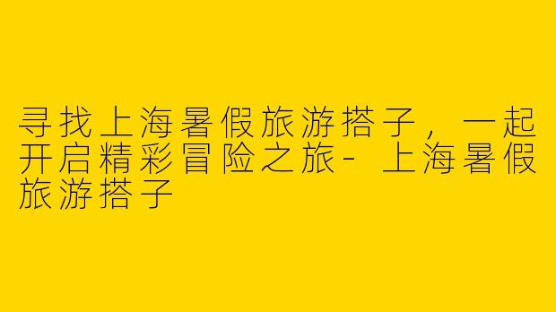 寻找上海暑假旅游搭子，一起开启精彩冒险之旅-上海暑假旅游搭子