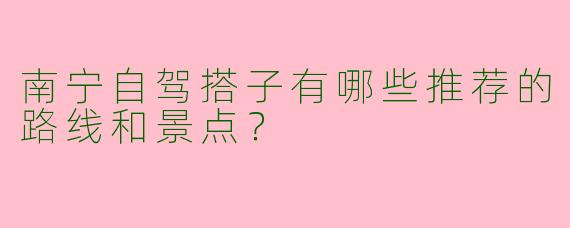 南宁自驾搭子有哪些推荐的路线和景点？