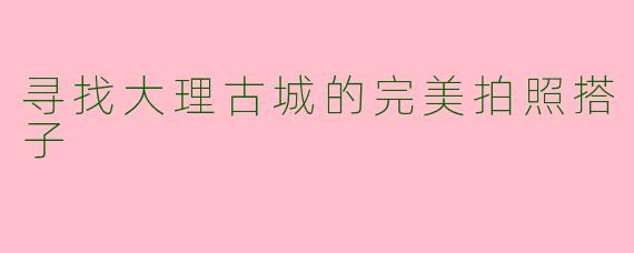 寻找大理古城的完美拍照搭子