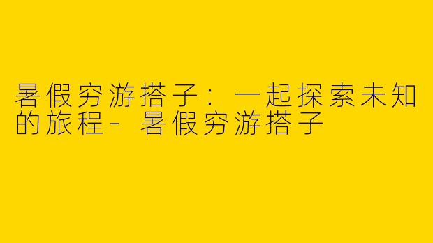 暑假穷游搭子：一起探索未知的旅程-暑假穷游搭子