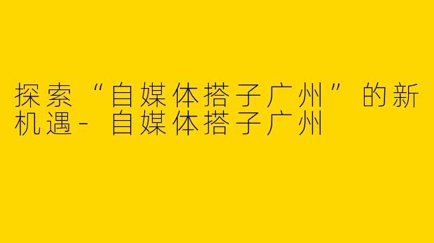 探索“自媒体搭子广州”的新机遇