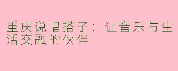 重庆说唱搭子：让音乐与生活交融的伙伴