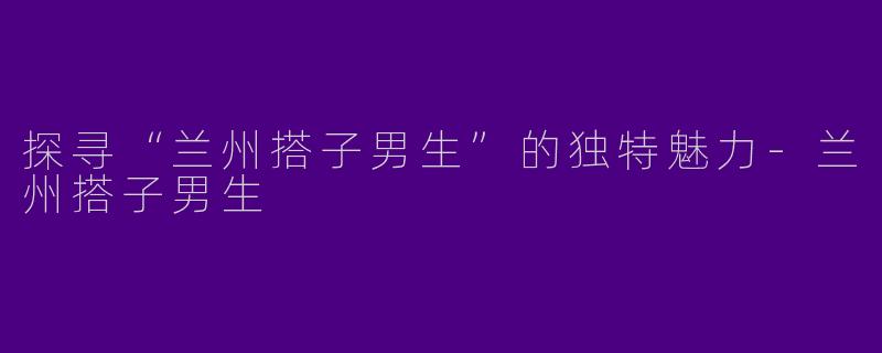 探寻“兰州搭子男生”的独特魅力