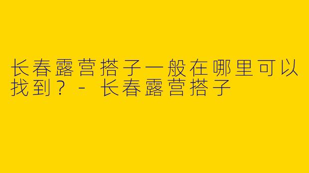 长春露营搭子一般在哪里可以找到?