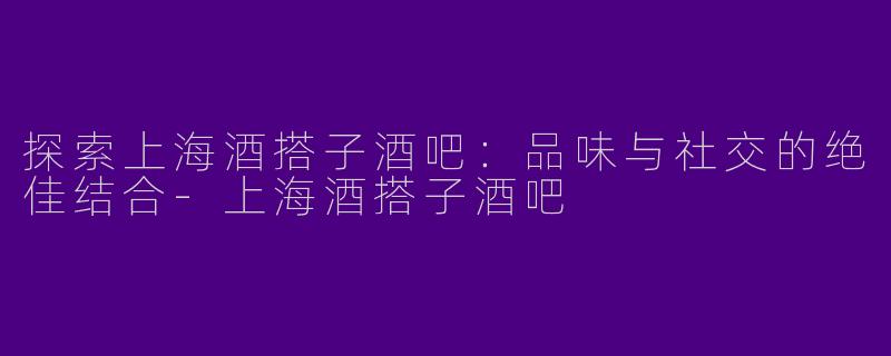 探索上海酒搭子酒吧：品味与社交的绝佳结合-上海酒搭子酒吧