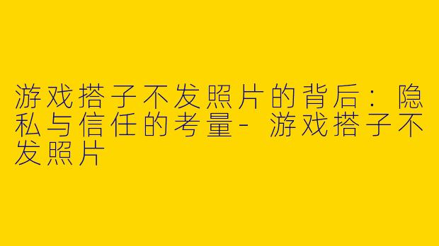 游戏搭子不发照片的背后：隐私与信任的考量