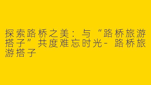 探索路桥之美:与“路桥旅游搭子”共度难忘时光