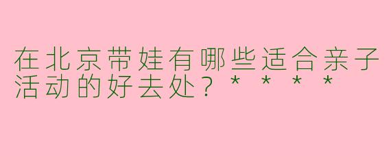 在北京带娃有哪些适合亲子活动的好去处？****