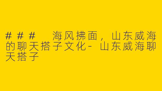 ### 海风拂面，山东威海的聊天搭子文化