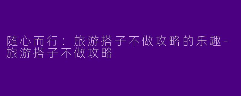随心而行：旅游搭子不做攻略的乐趣-旅游搭子不做攻略