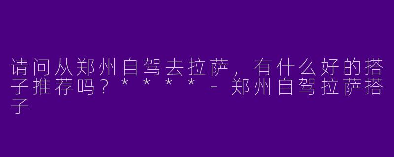 请问从郑州自驾去拉萨,有什么好的搭子推荐吗?****