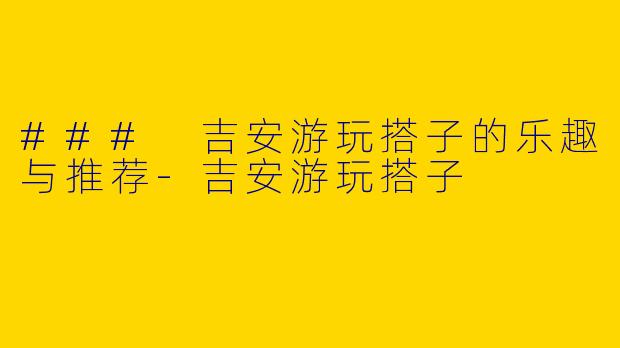 ### 吉安游玩搭子的乐趣与推荐-吉安游玩搭子