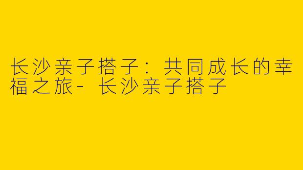 长沙亲子搭子：共同成长的幸福之旅-长沙亲子搭子