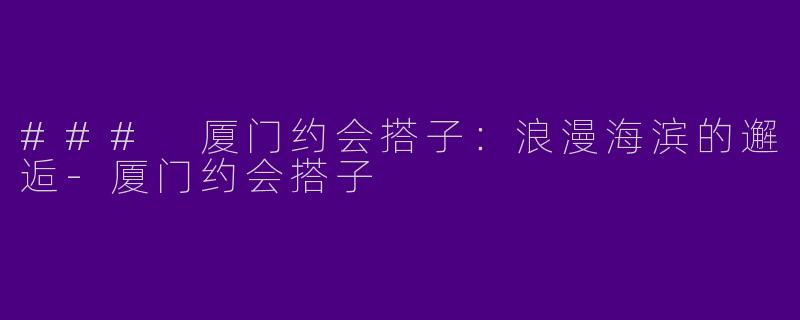 ### 厦门约会搭子：浪漫海滨的邂逅