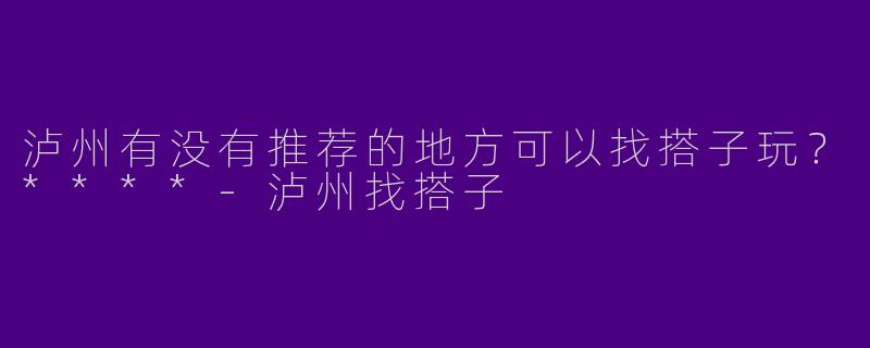 泸州有没有推荐的地方可以找搭子玩？****-泸州找搭子