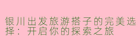 银川出发旅游搭子的完美选择：开启你的探索之旅