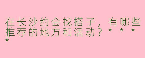 在长沙约会找搭子，有哪些推荐的地方和活动？****