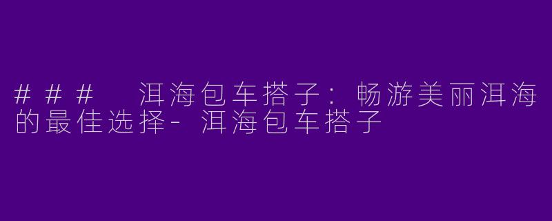 ### 洱海包车搭子：畅游美丽洱海的最佳选择-洱海包车搭子