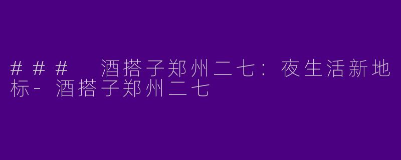 ### 酒搭子郑州二七：夜生活新地标-酒搭子郑州二七
