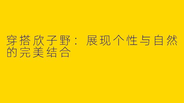 穿搭欣子野：展现个性与自然的完美结合