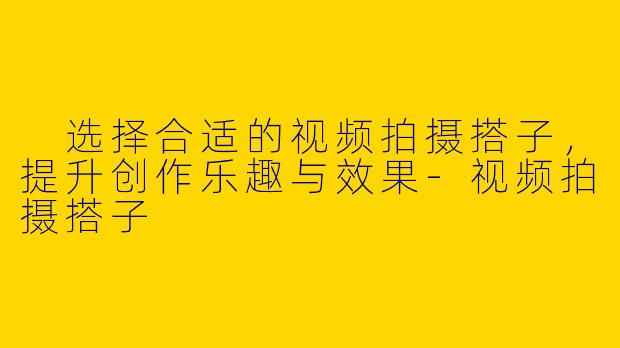  选择合适的视频拍摄搭子，提升创作乐趣与效果-视频拍摄搭子