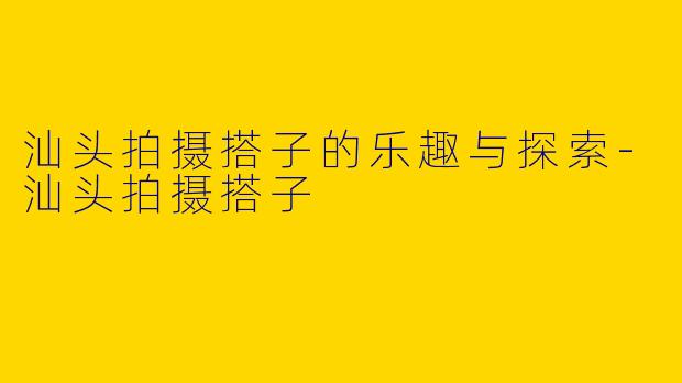 汕头拍摄搭子的乐趣与探索