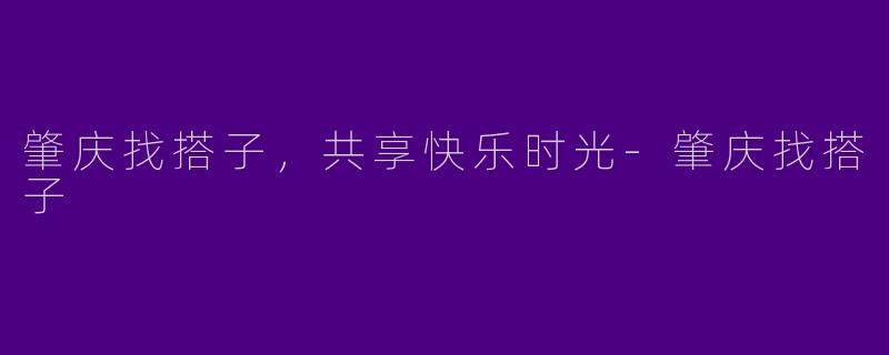 肇庆找搭子，共享快乐时光-肇庆找搭子