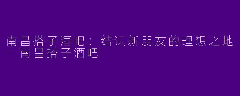 南昌搭子酒吧：结识新朋友的理想之地-南昌搭子酒吧
