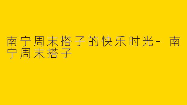 南宁周末搭子的快乐时光-南宁周末搭子