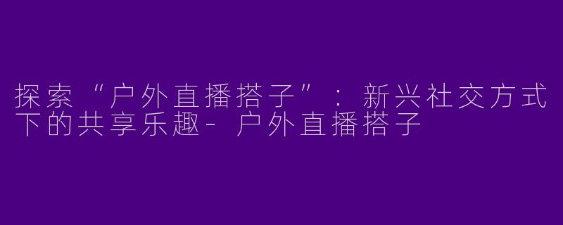 探索“户外直播搭子”：新兴社交方式下的共享乐趣-户外直播搭子