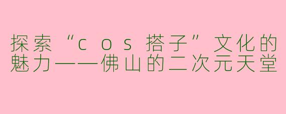 探索“cos搭子”文化的魅力——佛山的二次元天堂