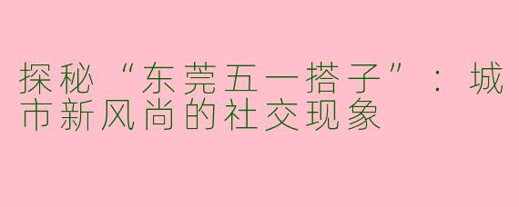探秘“东莞五一搭子”:城市新风尚的社交现象