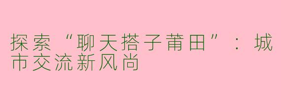 探索“聊天搭子莆田”：城市交流新风尚