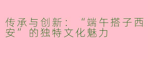 传承与创新：“端午搭子西安”的独特文化魅力