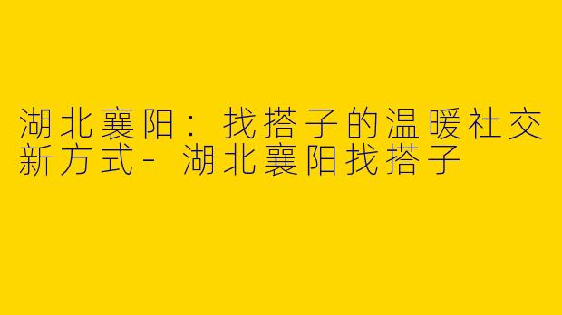 湖北襄阳：找搭子的温暖社交新方式-湖北襄阳找搭子
