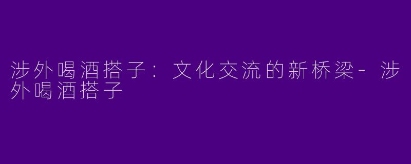 涉外喝酒搭子：文化交流的新桥梁-涉外喝酒搭子