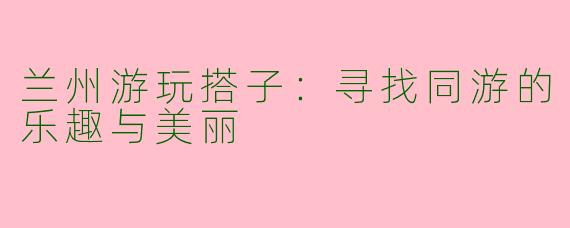 兰州游玩搭子：寻找同游的乐趣与美丽