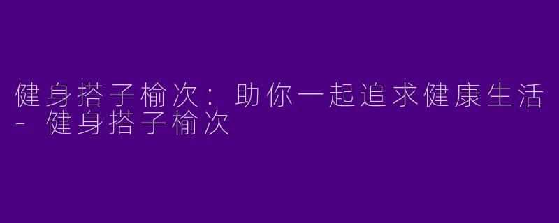 健身搭子榆次：助你一起追求健康生活