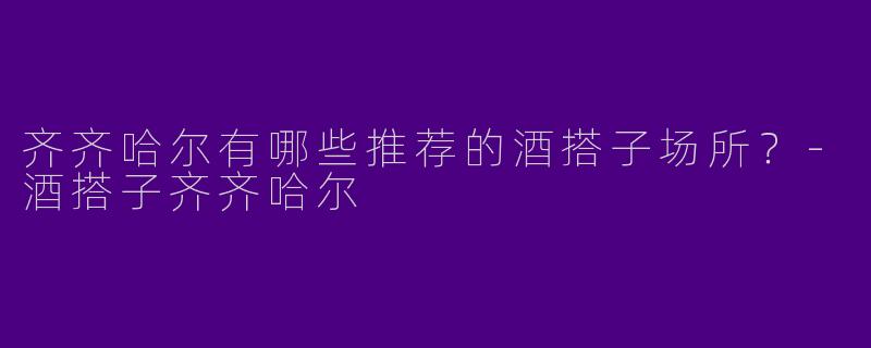 齐齐哈尔有哪些推荐的酒搭子场所？-酒搭子齐齐哈尔